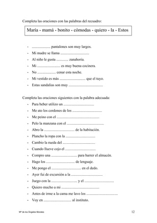 12
Completa las oraciones con las palabras del recuadro:
- .................... pantalones son muy largos.
- Mi madre se llama ...............................
- Al niño le gusta ............. zanahoria.
- Mi ......................... es muy buena cocinera.
- No .................... cenar esta noche.
- Mi vestido es más ............................ que el tuyo.
- Estas sandalias son muy .....................................
Completa las oraciones siguientes con la palabra adecuada:
- Para beber utilizo un .................................
- Me ato los cordones de los ................................
- Me peino con el ..............................................
- Pelo la manzana con el ........................................
- Abro la ................................. de la habitación.
- Plancho la ropa con la ................................
- Cambio la rueda del ...................................
- Cuando llueve cojo el .................................
- Compro una ............................ para barrer el almacén.
- Hago los ............................... de lenguaje.
- Me pongo el ................................ en el dedo.
- Ayer fui de excursión a la ..................................
- Juego con la ............................ y el ................................
- Quiero mucho a mi .........................................
- Antes de irme a la cama me lavo los ..................................
- Voy en .............................. al instituto.
María - mamá - bonito - cómodas - quiero - la - Estos
Mª de los Ángeles Morales
 