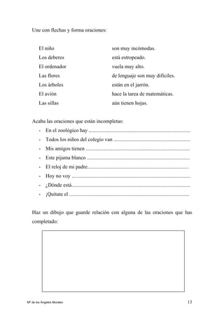 13
Une con flechas y forma oraciones:
El niño son muy incómodas.
Los deberes está estropeado.
El ordenador vuela muy alto.
Las flores de lenguaje son muy difíciles.
Los árboles están en el jarrón.
El avión hace la tarea de matemáticas.
Las sillas aún tienen hojas.
Acaba las oraciones que están incompletas:
- En el zoológico hay .............................................................................
- Todos los niños del colegio van ..........................................................
- Mis amigos tienen ...............................................................................
- Este pijama blanco ..............................................................................
- El reloj de mi padre.............................................................................
- Hoy no voy ..........................................................................................
- ¿Dónde está..........................................................................................
- ¡Quítate el ...........................................................................................
Haz un dibujo que guarde relación con alguna de las oraciones que has
completado:
Mª de los Ángeles Morales
 