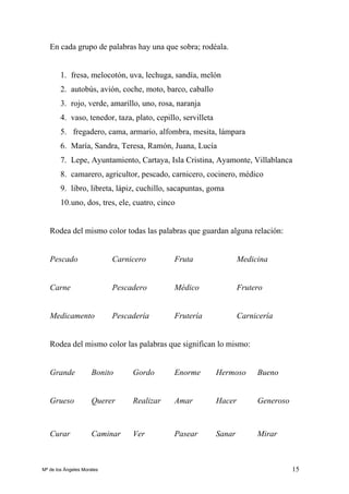 15
En cada grupo de palabras hay una que sobra; rodéala.
1. fresa, melocotón, uva, lechuga, sandía, melón
2. autobús, avión, coche, moto, barco, caballo
3. rojo, verde, amarillo, uno, rosa, naranja
4. vaso, tenedor, taza, plato, cepillo, servilleta
5. fregadero, cama, armario, alfombra, mesita, lámpara
6. María, Sandra, Teresa, Ramón, Juana, Lucía
7. Lepe, Ayuntamiento, Cartaya, Isla Cristina, Ayamonte, Villablanca
8. camarero, agricultor, pescado, carnicero, cocinero, médico
9. libro, libreta, lápiz, cuchillo, sacapuntas, goma
10.uno, dos, tres, ele, cuatro, cinco
Rodea del mismo color todas las palabras que guardan alguna relación:
Pescado Carnicero Fruta Medicina
Carne Pescadero Médico Frutero
Medicamento Pescadería Frutería Carnicería
Rodea del mismo color las palabras que significan lo mismo:
Grande Bonito Gordo Enorme Hermoso Bueno
Grueso Querer Realizar Amar Hacer Generoso
Curar Caminar Ver Pasear Sanar Mirar
Mª de los Ángeles Morales
 