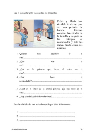 16
Lee el siguiente texto y contesta a las preguntas:
Pedro y María han
decidido ir al cine para
ver una película de
humor. Primero
compran las entradas en
la taquilla y después se
las entregan al
acomodador y éste les
indica dónde están sus
asientos.
1. Quienes han decidido ir al
cine?......................................................................................................
2. ¿Qué van a
ver?........................................................................................................
3. ¿Qué es lo primero que hacen al entrar en el
cine?......................................................................................................
4. ¿Qué hace el
acomodador?.........................................................................................
...............................................................................................................
5. ¿Cuál es el título de la última película que has visto en el
cine?......................................................................................................
6. ¿Hay cine la localidad donde vives?.....................................................
Escribe el título de tres películas que hayas visto últimamente:
1. ..................................................................................................
2. ..................................................................................................
3. ..................................................................................................
Mª de los Ángeles Morales
 