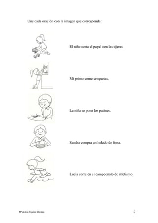 17
Une cada oración con la imagen que corresponda:
El niño corta el papel con las tijeras
Mi primo come croquetas.
La niña se pone los patines.
Sandra compra un helado de fresa.
Lucía corre en el campeonato de atletismo.
Mª de los Ángeles Morales
 