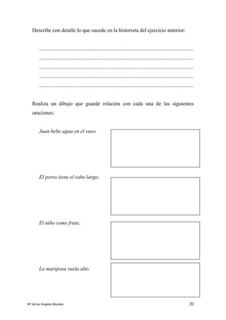 20
Describe con detalle lo que sucede en la historieta del ejercicio anterior:
....................................................................................................................
....................................................................................................................
....................................................................................................................
....................................................................................................................
....................................................................................................................
Realiza un dibujo que guarde relación con cada una de las siguientes
oraciones:
Juan bebe agua en el vaso.
El perro tiene el rabo largo.
El niño come fruta.
La mariposa vuela alto.
Mª de los Ángeles Morales
 