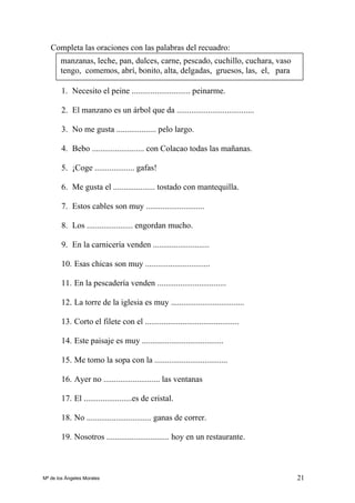 21
Completa las oraciones con las palabras del recuadro:
1. Necesito el peine ............................ peinarme.
2. El manzano es un árbol que da .....................................
3. No me gusta ................... pelo largo.
4. Bebo ......................... con Colacao todas las mañanas.
5. ¡Coge ................... gafas!
6. Me gusta el .................... tostado con mantequilla.
7. Estos cables son muy ............................
8. Los ...................... engordan mucho.
9. En la carnicería venden ...........................
10. Esas chicas son muy ...............................
11. En la pescadería venden .................................
12. La torre de la iglesia es muy ...................................
13. Corto el filete con el .............................................
14. Este paisaje es muy .......................................
15. Me tomo la sopa con la ...................................
16. Ayer no ........................... las ventanas
17. El .......................es de cristal.
18. No ............................... ganas de correr.
19. Nosotros .............................. hoy en un restaurante.
manzanas, leche, pan, dulces, carne, pescado, cuchillo, cuchara, vaso
tengo, comemos, abrí, bonito, alta, delgadas, gruesos, las, el, para
Mª de los Ángeles Morales
 