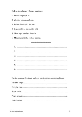 22
Ordena las palabras y formas oraciones:
1. madre Mi guapa. es
2. al niños Los van colegio.
3. helado fresa de El frío. está
4. televisor El no encendido. está
5. Meto ropa lavadora. la en la
6. Me comprando he vestido un azul.
--------------------------------
1. ........................................................................................................
2. ........................................................................................................
3. ........................................................................................................
4. ........................................................................................................
5. .........................................................................................................
6. .........................................................................................................
Escribe una oración donde incluyas los siguientes pares de palabras:
Vestido- largo:...........................................................................................
Comida- rica:.............................................................................................
Ropa- sucia:...............................................................................................
Perro- grande:............................................................................................
Flor- olorosa:..............................................................................................
Mª de los Ángeles Morales
 