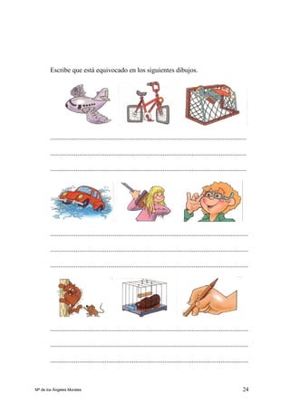 24
Escribe que está equivocado en los siguientes dibujos.
...................................................................................................................
...................................................................................................................
...................................................................................................................
....................................................................................................................
....................................................................................................................
....................................................................................................................
....................................................................................................................
....................................................................................................................
....................................................................................................................
Mª de los Ángeles Morales
 