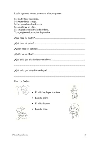 5
Lee la siguiente lectura y contesta a las preguntas:
Mi madre hace la comida.
Mi padre tiende la ropa.
Mi hermana hace los deberes.
Mi abuelo lee un libro.
Mi abuela hace una bufanda de lana.
Y yo juego con los coches de plástico.
¿Qué hace mi madre?......................................................................................
¿Qué hace mi padre?.......................................................................................
¿Quién hace los deberes?................................................................................
¿Quién lee un libro?.......................................................................................
¿Qué es lo que está haciendo mi abuela?.......................................................
........................................................................................................................
¿Qué es lo que estoy haciendo yo?.................................................................
........................................................................................................................
Une con flechas:
• El niño habla por teléfono.
• La niña corre.
• El niño duerme.
• La niña cose.
Mª de los Ángeles Morales
 
