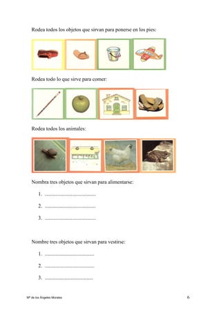 6
Rodea todos los objetos que sirvan para ponerse en los pies:
Rodea todo lo que sirve para comer:
Rodea todos los animales:
Nombra tres objetos que sirvan para alimentarse:
1. .......................................
2. .......................................
3. .......................................
Nombre tres objetos que sirvan para vestirse:
1. ......................................
2. ......................................
3. .....................................
Mª de los Ángeles Morales
 