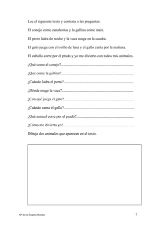 7
Lee el siguiente texto y contesta a las preguntas:
El conejo come zanahorias y la gallina come maíz.
El perro ladra de noche y la vaca muge en la cuadra.
El gato juega con el ovillo de lana y el gallo canta por la mañana.
El caballo corre por el prado y yo me divierto con todos mis animales.
¿Qué come el conejo?.............................................................................
¿Qué come la gallina?.............................................................................
¿Cuándo ladra el perro?..........................................................................
¿Dónde muge la vaca?............................................................................
¿Con qué juega el gato?..........................................................................
¿Cuándo canta el gallo?...........................................................................
¿Qué animal corre por el prado?.............................................................
¿Cómo me divierto yo?...........................................................................
Dibuja dos animales que aparecen en el texto.
Mª de los Ángeles Morales
 