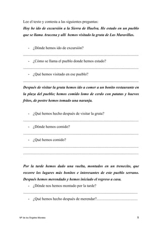 8
Lee el texto y contesta a las siguientes preguntas:
Hoy he ido de excursión a la Sierra de Huelva. He estado en un pueblo
que se llama Aracena y allí hemos visitado la gruta de Las Maravillas.
- ¿Dónde hemos ido de excursión?
.........................................................................................................................
- ¿Cómo se llama el pueblo donde hemos estado?
.........................................................................................................................
- ¿Qué hemos visitado en ese pueblo?
.........................................................................................................................
Después de visitar la gruta hemos ido a comer a un bonito restaurante en
la plaza del pueblo; hemos comido lomo de cerdo con patatas y huevos
fritos, de postre hemos tomado una naranja.
- ¿Qué hemos hecho después de visitar la gruta?
.........................................................................................................................
- ¿Dónde hemos comido?
.........................................................................................................................
- ¿Qué hemos comido?
.........................................................................................................................
.........................................................................................................................
Por la tarde hemos dado una vuelta, montados en un trenecito, que
recorre los lugares más bonitos e interesantes de este pueblo serrano.
Después hemos merendado y hemos iniciado el regreso a casa.
- ¿Dónde nos hemos montado por la tarde?
........................................................................................................................
- ¿Qué hemos hecho después de merendar?...........................................
Mª de los Ángeles Morales
 