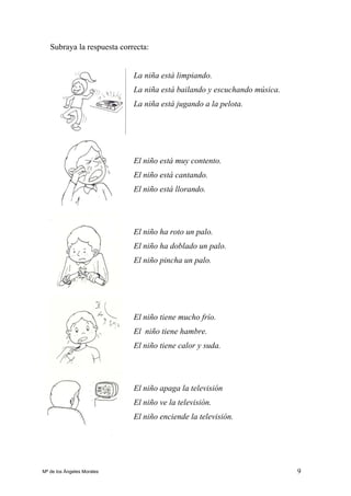 9
Subraya la respuesta correcta:
La niña está limpiando.
La niña está bailando y escuchando música.
La niña está jugando a la pelota.
El niño está muy contento.
El niño está cantando.
El niño está llorando.
El niño ha roto un palo.
El niño ha doblado un palo.
El niño pincha un palo.
El niño tiene mucho frío.
El niño tiene hambre.
El niño tiene calor y suda.
El niño apaga la televisión
El niño ve la televisión.
El niño enciende la televisión.
Mª de los Ángeles Morales
 