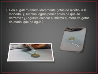 • Con el gotero añade lentamente gotas de alcohol a la
moneda. ¿Cuántas logras poner antes de que se
derrame? ¿Lograste colocar el mismo número de gotas
de etanol que de agua?
 