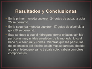 • En la primer moneda cupieron 24 gotas de agua, la gota
25 se derramó.
• En la segunda moneda cupieron 17 gotas de alcohol, la
gota18 se derramó.
• Esto se debe a que el hidrogeno forma enlaces con las
partículas muy unidas alrededor de la moneda, lo cual
hace que sean muy unidas. Mientras que las partículas
de los enlaces del alcohol están más separadas, debido
a que el hidrogeno ya no trabaja solo, trabaja con otros
componentes.
 