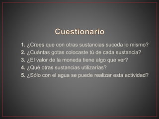 1. ¿Crees que con otras sustancias suceda lo mismo?
2. ¿Cuántas gotas colocaste tú de cada sustancia?
3. ¿El valor de la moneda tiene algo que ver?
4. ¿Qué otras sustancias utilizarías?
5. ¿Sólo con el agua se puede realizar esta actividad?
 