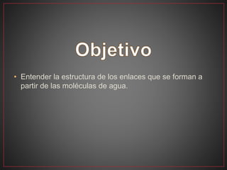 • Entender la estructura de los enlaces que se forman a
partir de las moléculas de agua.
 