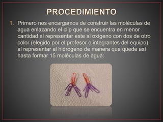 1. Primero nos encargamos de construir las moléculas de
agua enlazando el clip que se encuentra en menor
cantidad al representar este al oxígeno con dos de otro
color (elegido por el profesor o integrantes del equipo)
al representar al hidrógeno de manera que quede así
hasta formar 15 moléculas de agua:
 