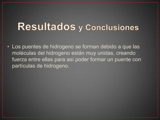 • Los puentes de hidrogeno se forman debido a que las
moléculas del hidrogeno están muy unidas, creando
fuerza entre ellas para así poder formar un puente con
partículas de hidrogeno.
 