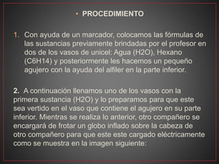 • PROCEDIMIENTO
1. Con ayuda de un marcador, colocamos las fórmulas de
las sustancias previamente brindadas por el profesor en
dos de los vasos de unicel: Agua (H2O), Hexano
(C6H14) y posteriormente les hacemos un pequeño
agujero con la ayuda del alfiler en la parte inferior.
2. A continuación llenamos uno de los vasos con la
primera sustancia (H2O) y lo preparamos para que este
sea vertido en el vaso que contiene el agujero en su parte
inferior. Mientras se realiza lo anterior, otro compañero se
encargará de frotar un globo inflado sobre la cabeza de
otro compañero para que este este cargado eléctricamente
como se muestra en la imagen siguiente:
 