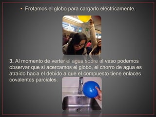 • Frotamos el globo para cargarlo eléctricamente.
3. Al momento de verter el agua sobre el vaso podemos
observar que si acercamos el globo, el chorro de agua es
atraído hacia el debido a que el compuesto tiene enlaces
covalentes parciales.
 