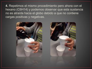4. Repetimos el mismo procedimiento pero ahora con el
hexano (C6H14) y podemos observar que esta sustancia
no es atraída hacia el globo debido a que no contiene
cargas positivas y negativas.
 