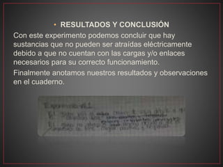 • RESULTADOS Y CONCLUSIÓN
Con este experimento podemos concluir que hay
sustancias que no pueden ser atraídas eléctricamente
debido a que no cuentan con las cargas y/o enlaces
necesarios para su correcto funcionamiento.
Finalmente anotamos nuestros resultados y observaciones
en el cuaderno.
 