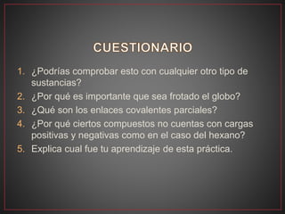 1. ¿Podrías comprobar esto con cualquier otro tipo de
sustancias?
2. ¿Por qué es importante que sea frotado el globo?
3. ¿Qué son los enlaces covalentes parciales?
4. ¿Por qué ciertos compuestos no cuentas con cargas
positivas y negativas como en el caso del hexano?
5. Explica cual fue tu aprendizaje de esta práctica.
 