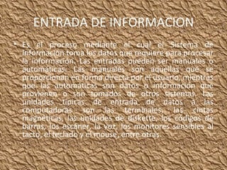 ENTRADA DE INFORMACION Es el proceso mediante el cual el Sistema de Información toma los datos que requiere para procesar la información. Las entradas pueden ser manuales o automáticas. Las manuales son aquellas que se proporcionan en forma directa por el usuario, mientras que las automáticas son datos o información que provienen o son tomados de otros sistemas. Las unidades típicas de entrada de datos a las computadoras son las terminales, las cintas magnéticas, las unidades de diskette, los códigos de barras, los escáner, la voz, los monitores sensibles al tacto, el teclado y el mouse, entre otras. 
