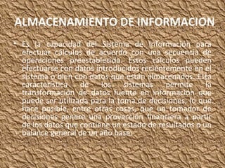 ALMACENAMIENTO DE INFORMACION Es la capacidad del Sistema de Información para efectuar cálculos de acuerdo con una secuencia de operaciones preestablecida. Estos cálculos pueden efectuarse con datos introducidos recientemente en el sistema o bien con datos que están almacenados. Esta característica de los sistemas permite la transformación de datos fuente en información que puede ser utilizada para la toma de decisiones, lo que hace posible, entre otras cosas, que un tomador de decisiones genere una proyección financiera a partir de los datos que contiene un estado de resultados o un balance general de un año base. 