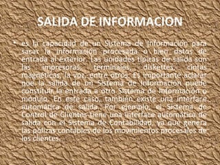SALIDA DE INFORMACION es la capacidad de un Sistema de Información para sacar la información procesada o bien datos de entrada al exterior. Las unidades típicas de salida son las impresoras, terminales, diskettes, cintas magnéticas, la voz, entre otros. Es importante aclarar que la salida de un Sistema de Información puede constituir la entrada a otro Sistema de Información o módulo. En este caso, también existe una interface automática de salida. Por ejemplo, el Sistema de Control de Clientes tiene una interface automática de salida con el Sistema de Contabilidad, ya que genera las pólizas contables de los movimientos procesales de los clientes. 