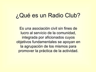 ¿Qué es un Radio Club? Es una asociación civil sin fines de lucro al servicio de la comunidad, integrada por aficionados cuyos objetivos fundamentales se apoyan en la agrupación de los mismos para promover la práctica de la actividad. 