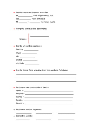 ♣ Completa estas oraciones con un nombre
El _______________ hace un pan tierno y rico
Los ____________ rugen en la selva
Mi _________ y ___________ me miman mucho
♣ Completa con las clases de nombres
__________________
nombres __________________
♣ Escribe un nombre propio de :
hombre ______________
mujer ______________
río ______________
ciudad ______________
montaña ______________
♣ Escribe frases. Cada una debe tener dos nombres. Subráyalos
__________________________________________________________
__________________________________________________________
__________________________________________________________
♣ Escribe una frase que contenga la palabra
Queso = ____________________________________________________
Máquina = ___________________________________________________
Cuchillo = ___________________________________________________
Conejo = ___________________________________________________
Camino = ___________________________________________________
♣ Escribe tres nombres de persona
________________ _________________ __________________
♣ Escribe tres apellidos
______________ ________________ _________________
 