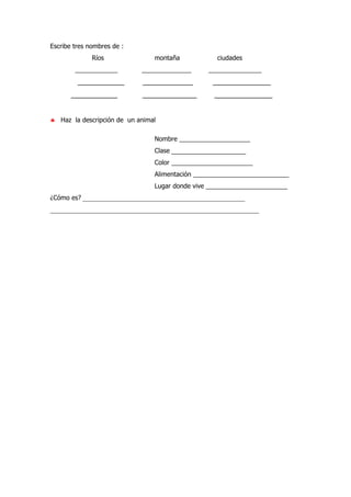 Escribe tres nombres de :
Ríos montaña ciudades
____________ ______________ _______________
____________ _____________ _______________
____________ ______________ _______________
♣ Haz la descripción de un animal
Nombre ____________________
Clase _______________________
Color _______________________
Alimentación ___________________________
Lugar donde vive _______________________
¿Cómo es? __________________________________________________
___________________________________________________________
 