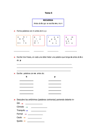 Tema 5
RECUERDA
Antes de b y p se escribe m y no n
♣ Forma palabras con m antes de b y p
_____________ __________ ___________ ____________
♣ Escribe tres frases, en cada una debe haber una palabra que tenga m antes de b o
de p
________________________________________________________
_________________________________________________________
_______________________________________________________
♣ Escribe palabras con m antes de:
b p
____________ ___________
____________ ___________
____________ ___________
____________ ___________
____________ ___________
♣ Descubre los antónimos (palabras contrarias) poniendo delante in-
Útil ________________
Cómodo _______________
Tranquilo ______________
Formal ______________
Cauto _____________
Quieto ________________
o b r
m ll
h
e c i o
p l
i a
a i
m r
r o a
p m
e l
o s
a m
d a
s o
b r o
 