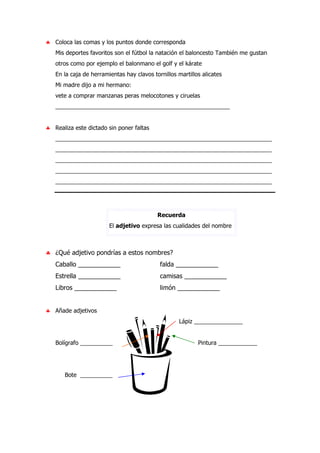 ♣ Coloca las comas y los puntos donde corresponda
Mis deportes favoritos son el fútbol la natación el baloncesto También me gustan
otros como por ejemplo el balonmano el golf y el kárate
En la caja de herramientas hay clavos tornillos martillos alicates
Mi madre dijo a mi hermano:
vete a comprar manzanas peras melocotones y ciruelas
______________________________________________________
♣ Realiza este dictado sin poner faltas
___________________________________________________________________
___________________________________________________________________
___________________________________________________________________
___________________________________________________________________
___________________________________________________________________
Recuerda
El adjetivo expresa las cualidades del nombre
♣ ¿Qué adjetivo pondrías a estos nombres?
Caballo ____________ falda ____________
Estrella ____________ camisas ____________
Libros ____________ limón ____________
♣ Añade adjetivos
Lápiz _______________
Bolígrafo __________ Pintura ____________
Bote __________
 