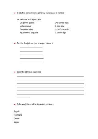 ♣ El adjetivo tiene el mismo género y número que el nombre
Tacha lo que está equivocado
Los perros guapas Una camisa rojos
La luna nueva El cielo azul
Esa pelota rotas Un limón amarillo
Aquella chica pequeña El caballo ágil
♣ Escribe 5 adjetivos que te vayan bien a ti
_____________________
_____________________
_____________________
______________________
______________________
♣ Describe cómo es tu pueblo
______________________________________________________________
______________________________________________________________
______________________________________________________________
______________________________________________________________
______________________________________________________________
______________________________________________________________
____________
♣ Coloca adjetivos a los siguientes nombres:
Zapato
Hermana
Cristal
Yogur
 