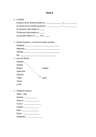 Tema 6
♣ Completa
El género de los nombres puede ser: _________________ y _____________
El número de los nombres puede ser: _______________ y _____________
El masculino suele acabar en _____
El femenino suele acabar en ______
Los plurales acaban en ____ o en ______
♣ Escribe el género y el número de estos nombres
Mariposas _______________ , __________________
Melocotón ________________ , __________________
Estrellas ______________ , _____________________
Día ______________ , _____________________
♣ Une con flechas
Carpetas
Autobús
Relojes singular
Codornices
Geranios
Trébol plural
Jueves
Lunas
♣ Cambia de número
Casas – casa
Claveles – ____________
Avestruz – _____________
Cruces – _________________
Conejos – ______________
Reloj – _________________
Pared – ________________
Ventanales – ________________
 
