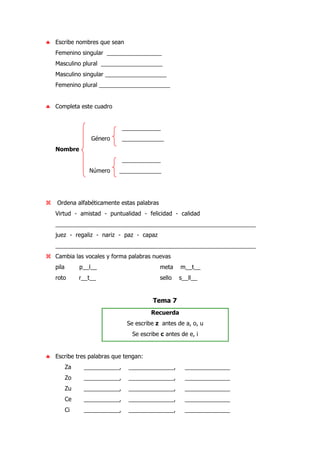 ♣ Escribe nombres que sean
Femenino singular _________________
Masculino plural ___________________
Masculino singular ___________________
Femenino plural ______________________
♣ Completa este cuadro
____________
Género _____________
Nombre
____________
Número _____________
Ordena alfabéticamente estas palabras
Virtud - amistad - puntualidad - felicidad - calidad
______________________________________________________________
juez - regaliz - nariz - paz - capaz
______________________________________________________________
Cambia las vocales y forma palabras nuevas
pila p__l__ meta m__t__
roto r__t__ sello s__ll__
Tema 7
Recuerda
Se escribe z antes de a, o, u
Se escribe c antes de e, i
♣ Escribe tres palabras que tengan:
Za ___________, ______________, ______________
Zo ___________, ______________, ______________
Zu ___________, ______________, ______________
Ce ___________, ______________, ______________
Ci ___________, ______________, ______________
 