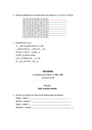 ♣ Copia las palabras de la sopa de letras que tengan ce, ci, za, zo, zu (hay 8)
P A Z U M O T O A
R I R Z A P A T Z
O H S A R I N C U
V P H H Z D S U L
I H O P O O T J E
N C A Q I Q T E J
C I M I N I H E O
I T O R T J V A H
A A R C E R E Z O
♣ Completa con c y z
A __ecilio le gusta mucho el a__eite
__armen toma un __umo en el __ine
El bauti__o fue en __arago__a
El edifi__io está en ruinas.
La ta__a estaba en la __o__ina.
El __eni__ero tiene __eni__a.
RECUERDA
Las palabras que acaban en -illa o -illo
se escribe con ll
Ejemplos:
Silla, amarillo, tomillo
♣ Escribe una oración con cada una de estas parejas de palabras
Rodilla – tobillo = ____________________________________________
Bordillo – espinilla = ____________________________________________
Pasillo – castillo = ____________________________________________
Banderilla - vaquilla = ____________________________________________
 