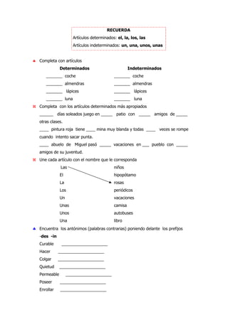 RECUERDA
Artículos determinados: el, la, los, las
Artículos indeterminados: un, una, unos, unas
♣ Completa con artículos
Determinados Indeterminados
_______ coche _______ coche
_______ almendras _______ almendras
_______ lápices _______ lápices
_______ luna _______ luna
Completa con los artículos determinados más apropiados
______ días soleados juego en _____ patio con _____ amigos de _____
otras clases.
____ pintura roja tiene ____ mina muy blanda y todas ____ veces se rompe
cuando intento sacar punta.
____ abuelo de Miguel pasó _____ vacaciones en ___ pueblo con _____
amigos de su juventud.
Une cada artículo con el nombre que le corresponda
Las niños
El hipopótamo
La rosas
Los periódicos
Un vacaciones
Unas camisa
Unos autobuses
Una libro
♣ Encuentra los antónimos (palabras contrarias) poniendo delante los prefijos
-des -in
Curable ____________________
Hacer ____________________
Colgar ____________________
Quietud ____________________
Permeable ____________________
Poseer ____________________
Enrollar ____________________
 