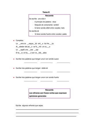 Tema 8
Recuerda
Se escribe una sola r
− A principio de palabra: roca
− Después de consonante: sonreir
− Si tiene sonido débil entre vocales: toro
Se escribe rr
− Si tiene sonido fuerte entre vocales: perro
♣ Completa:
La __eina se __esgua__do ent__e los hie___os
Al__ededor del pe__o se fo__mó un co___o
Le __egaló una __osa __oja
El to__o y el bu___o son ve__teb__ados
♣ Escribe tres palabras que tengan una r con sonido suave
______________ _____________ ______________
♣ Escribe tres palabras que tengan doble rr
______________ _____________ ______________
♣ Escribe tres palabras que tengan una r con sonido fuerte
______________ _____________ _____________
Recuerda
Los refranes son frases cortas que expresan
opiniones generales
Escribe algunos refranes que sepas.
_____________________________________________________
_____________________________________________________
___________________________________________________
 