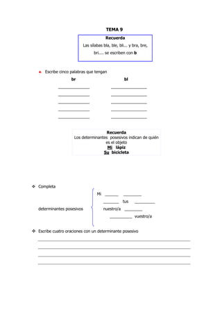 TEMA 9
Recuerda
Las sílabas bla, ble, bli... y bra, bre,
bri.... se escriben con b
♣ Escribe cinco palabras que tengan
br bl
______________ ________________
______________ ________________
______________ ________________
______________ ________________
______________ ________________
Recuerda
Los determinantes posesivos indican de quién
es el objeto
Mi lápiz
Su bicicleta
Completa
Mi ______ ________
_______ tus _________
determinantes posesivos nuestro/a ________
__________ vuestro/a
Escribe cuatro oraciones con un determinante posesivo
____________________________________________________________________
____________________________________________________________________
____________________________________________________________________
____________________________________________________________________
 