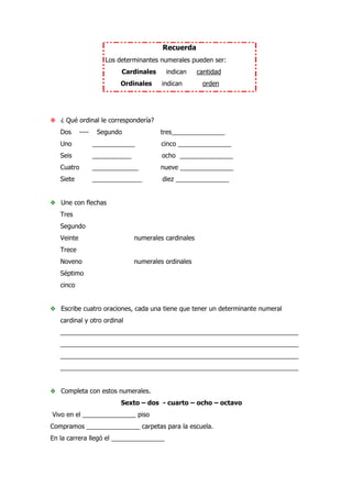 Recuerda
Los determinantes numerales pueden ser:
Cardinales indican cantidad
Ordinales indican orden
❖ ¿ Qué ordinal le correspondería?
Dos ---- Segundo tres_______________
Uno ____________ cinco _______________
Seis ___________ ocho _______________
Cuatro _____________ nueve _______________
Siete ______________ diez _______________
❖ Une con flechas
Tres
Segundo
Veinte numerales cardinales
Trece
Noveno numerales ordinales
Séptimo
cinco
❖ Escribe cuatro oraciones, cada una tiene que tener un determinante numeral
cardinal y otro ordinal
___________________________________________________________________
___________________________________________________________________
___________________________________________________________________
___________________________________________________________________
❖ Completa con estos numerales.
Sexto – dos - cuarto – ocho – octavo
Vivo en el _______________ piso
Compramos _______________ carpetas para la escuela.
En la carrera llegó el _______________
 