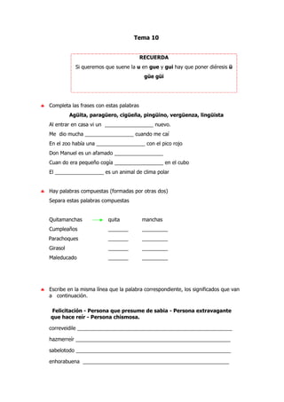 Tema 10
RECUERDA
Si queremos que suene la u en gue y gui hay que poner diéresis ü
güe güi
♣ Completa las frases con estas palabras
Agüita, paragüero, cigüeña, pingüino, vergüenza, lingüista
Al entrar en casa vi un _________________ nuevo.
Me dio mucha _________________ cuando me caí
En el zoo había una _________________ con el pico rojo
Don Manuel es un afamado _________________
Cuan do era pequeño cogía _________________ en el cubo
El _________________ es un animal de clima polar
♣ Hay palabras compuestas (formadas por otras dos)
Separa estas palabras compuestas
Quitamanchas quita manchas
Cumpleaños _______ _________
Parachoques _______ _________
Girasol _______ _________
Maleducado _______ _________
♣ Escribe en la misma línea que la palabra correspondiente, los significados que van
a continuación.
Felicitación - Persona que presume de sabia - Persona extravagante
que hace reír - Persona chismosa.
correveidile ______________________________________________________
hazmerreír ______________________________________________________
sabelotodo ______________________________________________________
enhorabuena ___________________________________________________
 