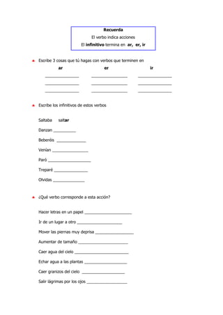 Recuerda
El verbo indica acciones
El infinitivo termina en ar, er, ir
♣ Escribe 3 cosas que tú hagas con verbos que terminen en
ar er ir
_______________ ________________ _______________
_______________ ________________ _______________
_______________ ________________ _______________
♣ Escribe los infinitivos de estos verbos
Saltaba saltar
Danzan __________
Beberéis _____________
Venían ________________
Paró ___________________
Treparé _______________
Olvidas ______________
♣ ¿Qué verbo corresponde a esta acción?
Hacer letras en un papel _____________________
Ir de un lugar a otro ____________________
Mover las piernas muy deprisa _________________
Aumentar de tamaño ______________________
Caer agua del cielo ________________________
Echar agua a las plantas ___________________
Caer granizos del cielo ___________________
Salir lágrimas por los ojos __________________
 