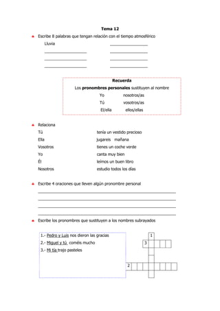 Tema 12
♣ Escribe 8 palabras que tengan relación con el tiempo atmosférico
Lluvia _________________
___________________ _________________
___________________ _________________
___________________ _________________
Recuerda
Los pronombres personales sustituyen al nombre
Yo nosotros/as
Tú vosotros/as
El/ella ellos/ellas
♣ Relaciona
Tú tenía un vestido precioso
Ella jugareis mañana
Vosotros tienes un coche verde
Yo canta muy bien
Él leímos un buen libro
Nosotros estudio todos los días
♣ Escribe 4 oraciones que lleven algún pronombre personal
______________________________________________________________
______________________________________________________________
______________________________________________________________
______________________________________________________________
♣ Escribe los pronombres que sustituyen a los nombres subrayados
1
3
2
1.- Pedro y Luis nos dieron las gracias
2.- Miguel y tú coméis mucho
3.- Mi tía trajo pasteles
 