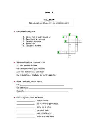 Tema 13
RECUERDA
Las palabras que acaban en –aje se escriben con j
♣ Completa el crucigrama
1
1. Lo que hace el avión al posarse 5 3
2. Recado que se da a otro
3. Conjunto de ramas 2
4. Animal fiero
5. Vestido de hombre
4
♣ Subraya el sujeto de estas oraciones
Yo como pasteles de fresa
Los caballos corrían a gran velocidad
A las siete de la mañana sale el sol
Por mi cumpleaños mi abuela me compró pasteles
♣ Añade predicados a estos sujetos
Luis ______________________________________________
Las rosas rojas ______________________________________________
El castillo ______________________________________________
♣ Escribe sujetos a estos predicados
___________________ vive en Sevilla.
___________________ lee el periódico por la tarde.
___________________ corría por la selva.
___________________ vamos de viaje.
___________________ viven lejos de aquí.
___________________ están en el mercadillo.
 