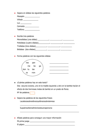 ♣ Separa en sílabas las siguientes palabras
Mazapán _______________
Viñedo _______________
Luz ___________
Camiseta ______________
Teléfono _______________
♣ Escribe tres palabras
Monosílabas (una sílaba) ___________, ____________, ___________
Polisílabas (cuatro sílabas)___________, ____________, ___________
Trisílabas (tres sílabas)___________, ____________, ___________
Bisílabas (dos sílabas)___________, ____________, ___________
♣ Forma palabras con las siguientes sílabas
nes pan ___________________
ma bo ga ___________________
bon tu tas ___________________
za rron ___________________
♣ ¿Cuántas palabras hay en este texto?
Dos oscuros lunares, uno en la mejilla izquierda y otro en la barbita hacían el
efecto de dos hermosas matas de bambú en un prado de flores
Nº de palabras
♣ Separa las palabras de las siguientes frases
Lacabezasobreelbrazoyelbrazosobrelamesa
_________________________________________________________
SupadresellamaAntonioesbuenapersona
___________________________________________________________
♣ Añade palabras para conseguir una mayor información
Mi prima juega _____________________________________________
El pájaro __________________________________________________
 