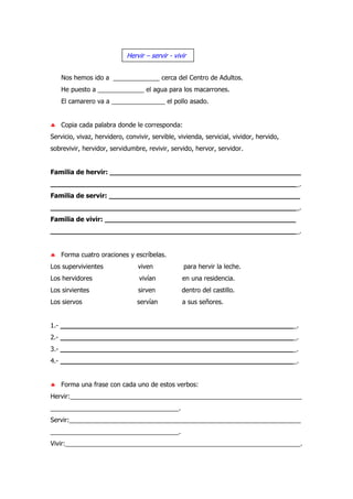 Nos hemos ido a _____________ cerca del Centro de Adultos.
He puesto a _____________ el agua para los macarrones.
El camarero va a _______________ el pollo asado.
♣ Copia cada palabra donde le corresponda:
Servicio, vivaz, hervidero, convivir, servible, vivienda, servicial, vividor, hervido,
sobrevivir, hervidor, servidumbre, revivir, servido, hervor, servidor.
Familia de hervir: ______________________________________________
____________________________________________________________.
Familia de servir: ______________________________________________
____________________________________________________________.
Familia de vivir: ______________________________________________
____________________________________________________________.
♣ Forma cuatro oraciones y escríbelas.
Los supervivientes viven para hervir la leche.
Los hervidores vivían en una residencia.
Los sirvientes sirven dentro del castillo.
Los siervos servían a sus señores.
1.- _________________________________________________________.
2.- _________________________________________________________.
3.- _________________________________________________________.
4.- _________________________________________________________.
♣ Forma una frase con cada uno de estos verbos:
Hervir:_________________________________________________________________
____________________________________.
Servir:_________________________________________________________________
____________________________________.
Vivir:__________________________________________________________________.
Hervir – servir - vivir
 