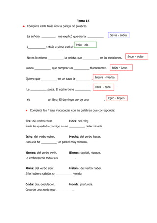 Tema 14
♣ Completa cada frase con la pareja de palabras
La señora _________ me explicó que era la __________
¡___________! María ¿Cómo estás?
No es lo mismo __________ la pelota, que __________ en las elecciones.
Juana __________ que comprar un __________ fluorescente.
Quiero que __________ en un cazo la __________.
La __________ pasta. El coche tiene __________.
Yo __________ un libro. El domingo voy de una _________.
♣ Completa las frases inacabadas con las palabras que corresponda:
Ora: del verbo rezar Hora: del reloj
María ha quedado conmigo a una __________ determinada.
Echo: del verbo echar. Hecho: del verbo hacer.
Manuela ha __________ un pastel muy sabroso.
Vienes: del verbo venir. Bienes: capital, riqueza.
Le embargaron todos sus __________.
Abría: del verbo abrir. Habría: del verbo haber.
Si lo hubiera sabido no __________ venido.
Onda: ola, ondulación. Honda: profunda.
Cavaron una zanja muy __________.
Savia - sabia
Hola - ola
Botar - votar
tubo - tuvo
hierva - hierba
vaca - baca
Ojeo - hojeo
 
