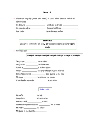 Tema 15
♣ Indica que lenguaje (verbal o no verbal) se utiliza en las distintas formas de
comunicarse
Un discurso ____________________ pitido de un árbitro ________________
Un paso de cebra ________________ llamada telefónica __________________
Una carta ____________________ Las señales de un faro _________________
RECUERDA
Los verbos terminados en –ger, -gir se escriben con g excepto tejer y
crujir
♣ Completa con
Tengo que _____________ ese autobús
Me gustaría _____________ el mejor libro
Vamos a _______________ a un niño pobre
Quiero ________________ una orquesta con muchos músicos
Si me hacen reír sé ______________ para que no se me note
Me gusta ______________ la ropa que me pongo
A las abuelas les gusta ______________ a sus nietos
La araña ______________ su tela
Las galletas ____________al masticarlas
Ese tapiz está _______________ a mano
Las tablas viejas del doblado ____________ por la noche
Mi madre _____________ su colcha
Me gusta el pan cuando ____________
Escoger – fingir – acoger – coger – dirigir – elegir – proteger
Tejer - crujir
 