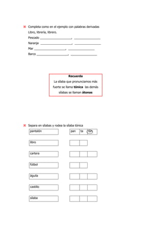 Completa como en el ejemplo con palabras derivadas
Libro, librería, librero.
Pescado ___________________, ________________
Naranja ___________________, ________________
Mar ___________________, ________________
Barco ___________________, ________________
Recuerda
La sílaba que pronunciamos más
fuerte se llama tónica las demás
sílabas se llaman átonas
Separa en sílabas y rodea la sílaba tónica
pantalón pan ta lón
libro
cartera
fútbol
águila
castillo
sílaba
 